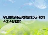 今日更新现在买房是永久产权吗会不会过期呢