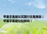 苹果手表建议买国行还是美版（苹果手表建议贴膜吗）