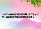 抖音号注销身份证能绑其他抖音号不（抖音注销后身份证可以绑定其他号嘛）