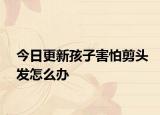 今日更新孩子害怕剪头发怎么办