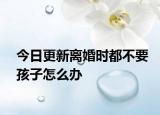 今日更新离婚时都不要孩子怎么办