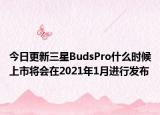 今日更新三星BudsPro什么时候上市将会在2021年1月进行发布
