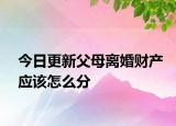 今日更新父母离婚财产应该怎么分