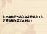 抖音草稿箱作品怎么发给好友（抖音草稿箱作品怎么删除）