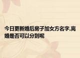 今日更新婚后房子加女方名字,离婚是否可以分到呢