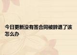 今日更新没有签合同被辞退了该怎么办