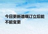 今日更新遗嘱订立后能不能变更