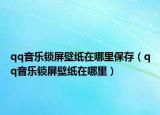 qq音乐锁屏壁纸在哪里保存（qq音乐锁屏壁纸在哪里）