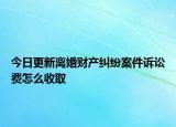 今日更新离婚财产纠纷案件诉讼费怎么收取