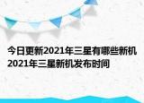 今日更新2021年三星有哪些新机2021年三星新机发布时间