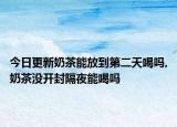 今日更新奶茶能放到第二天喝吗,奶茶没开封隔夜能喝吗