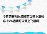 今日更新75%酒精可以带上高铁吗,75%酒精可以带上飞机吗