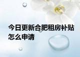 今日更新合肥租房补贴怎么申请