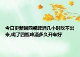 今日更新喝四瓶啤酒几小时吹不出来,喝了四瓶啤酒多久开车好