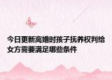 今日更新离婚时孩子抚养权判给女方需要满足哪些条件
