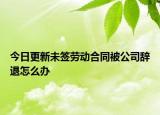 今日更新未签劳动合同被公司辞退怎么办