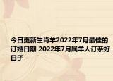 今日更新生肖羊2022年7月最佳的订婚日期 2022年7月属羊人订亲好日子