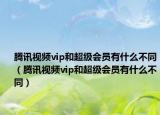 腾讯视频vip和超级会员有什么不同（腾讯视频vip和超级会员有什么不同）