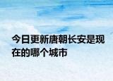 今日更新唐朝长安是现在的哪个城市
