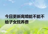 今日更新离婚能不能不给子女抚养费