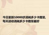 今日更新10000步消耗多少卡路里,每天运动消耗多少卡路里最好