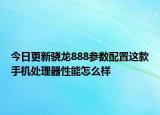 今日更新骁龙888参数配置这款手机处理器性能怎么样