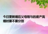 今日更新婚后父母赠与的房产离婚时要不要分割