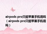 airpods pro只能苹果手机用吗（airpods pro只能苹果手机用吗）