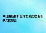 今日更新骨折当场怎么处理,骨折多久能愈合