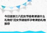 今日更新三八妇女节给老婆送什么礼物好 妇女节送给怀孕老婆的礼物推荐