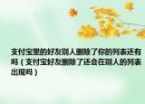 支付宝里的好友别人删除了你的列表还有吗（支付宝好友删除了还会在别人的列表出现吗）