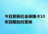 今日更新社会保障卡10年到期如何更换