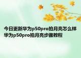 今日更新华为p50pro拍月亮怎么样华为p50pro拍月亮步骤教程