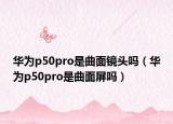 华为p50pro是曲面镜头吗（华为p50pro是曲面屏吗）