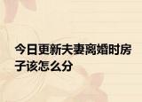 今日更新夫妻离婚时房子该怎么分
