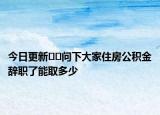 今日更新﻿﻿问下大家住房公积金辞职了能取多少