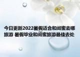 今日更新2022暑假适合和闺蜜去哪旅游 暑假毕业和闺蜜旅游最佳去处