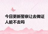 今日更新警察让去做证人能不去吗