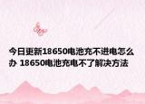今日更新18650电池充不进电怎么办 18650电池充电不了解决方法