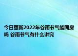 今日更新2022年谷雨节气能同房吗 谷雨节气有什么讲究