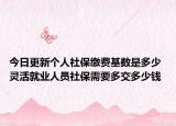 今日更新个人社保缴费基数是多少 灵活就业人员社保需要多交多少钱