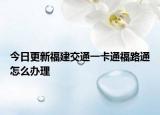 今日更新福建交通一卡通福路通怎么办理