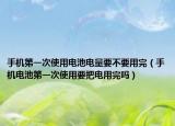 手机第一次使用电池电量要不要用完（手机电池第一次使用要把电用完吗）