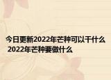 今日更新2022年芒种可以干什么 2022年芒种要做什么