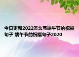 今日更新2022怎么写端午节的祝福句子 端午节的祝福句子2020