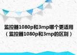 监控器1080p和3mp哪个更适用（监控器1080p和3mp的区别）