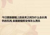 今日更新眼镜上的鼻夹之间为什么会长青色的东西,金属眼镜框变绿怎么清洗