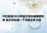今日更新2022年哈尔滨社保缴费标准 哈尔滨社保一个月要交多少钱