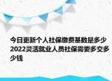 今日更新个人社保缴费基数是多少 2022灵活就业人员社保需要多交多少钱