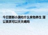 今日更新小满吃什么食物养生 蒲公英茶可以天天喝吗